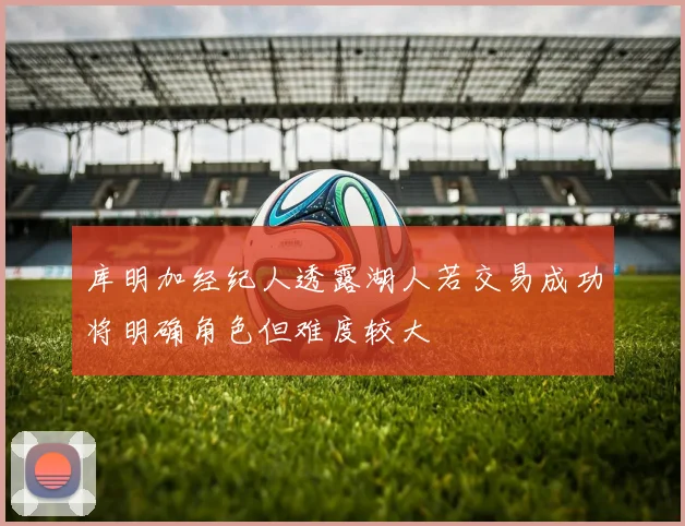 库明加经纪人透露湖人若交易成功将明确角色但难度较大