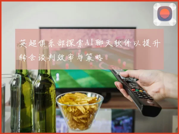 英超俱乐部探索AI聊天软件以提升转会谈判效率与策略