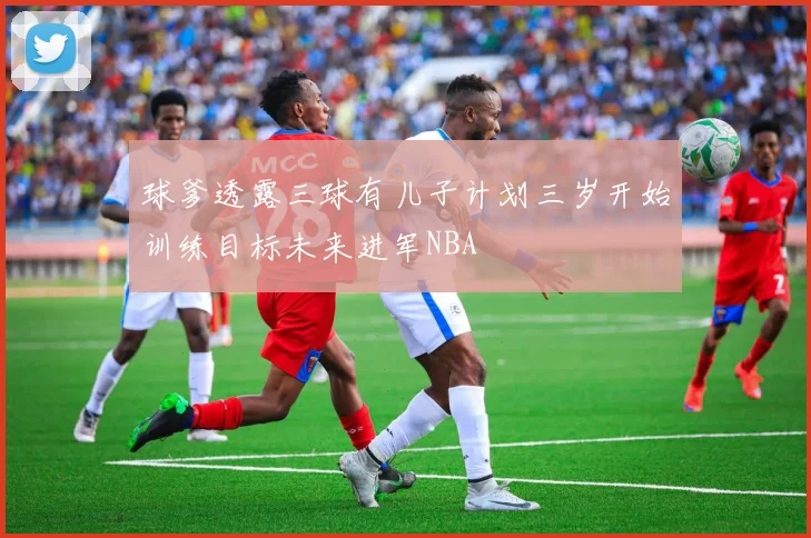 球爹透露三球有儿子计划三岁开始训练目标未来进军NBA