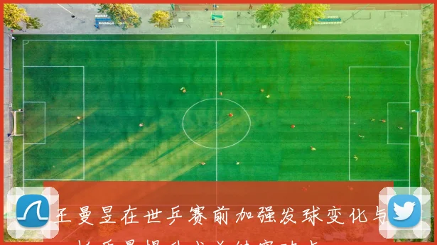 王曼昱在世乒赛前加强发球变化与一板质量提升成关键突破点