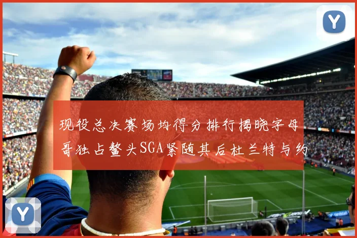 现役总决赛场均得分排行揭晓字母哥独占鳌头SGA紧随其后杜兰特与约基奇争夺第三