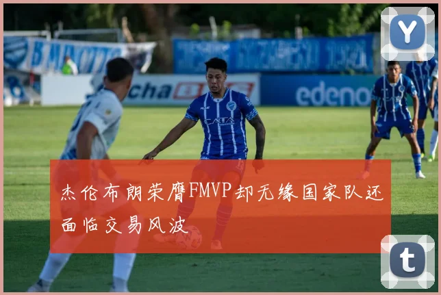 杰伦布朗荣膺FMVP却无缘国家队还面临交易风波