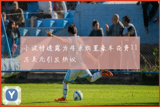小波特透露为母亲购置豪车花费11万美元引发热议