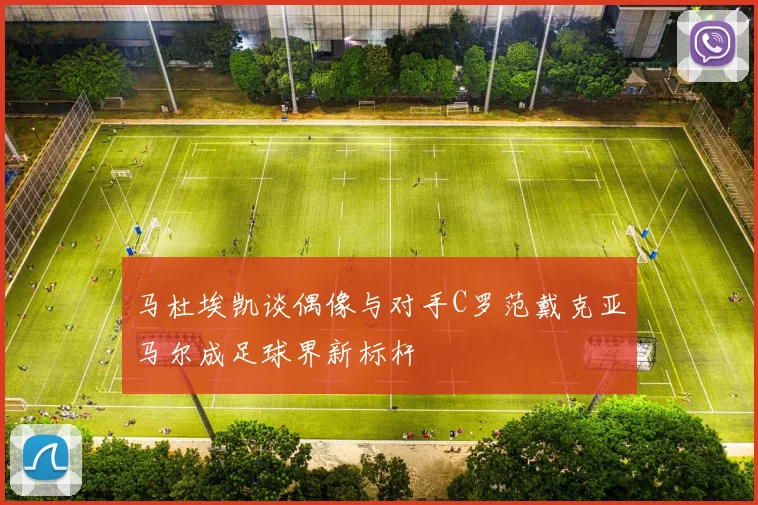 马杜埃凯谈偶像与对手C罗范戴克亚马尔成足球界新标杆