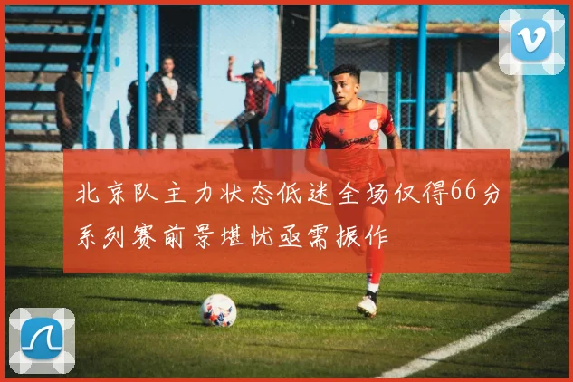 北京队主力状态低迷全场仅得66分系列赛前景堪忧亟需振作