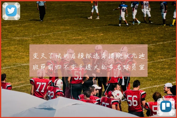 变天了试训后模拟选秀揭晓状元迪班萨前四不变乐透大乱多名球员宣布退选