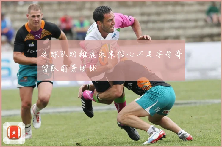各球队对雄鹿未来信心不足字母哥留队前景堪忧