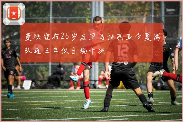 曼联宣布26岁后卫马拉西亚今夏离队近三年仅出场十次