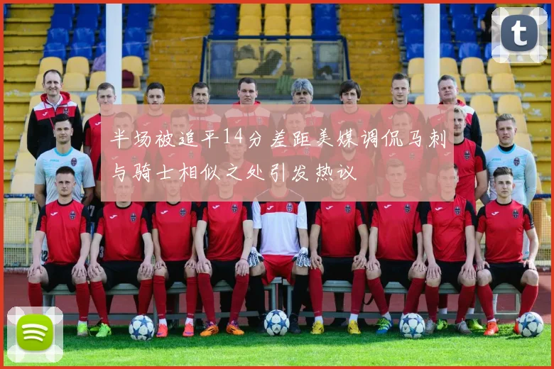 半场被追平14分差距美媒调侃马刺与骑士相似之处引发热议