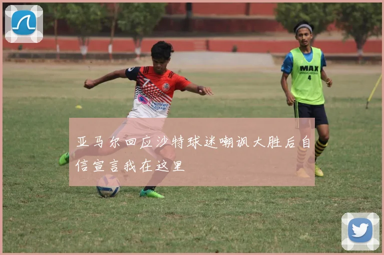 亚马尔回应沙特球迷嘲讽大胜后自信宣言我在这里