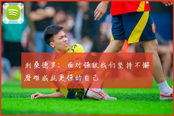 利桑德罗：面对强敌我们坚持不懈磨难成就更强的自己