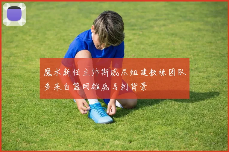 魔术新任主帅斯威尼组建教练团队多来自篮网雄鹿马刺背景