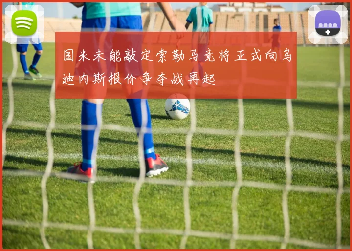国米未能敲定索勒马竞将正式向乌迪内斯报价争夺战再起
