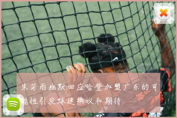 朱芳雨幽默回应哈登加盟广东的可能性引发球迷热议和期待