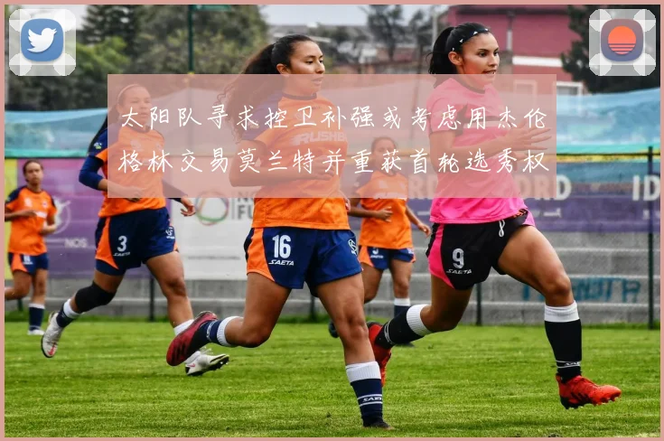 太阳队寻求控卫补强或考虑用杰伦格林交易莫兰特并重获首轮选秀权