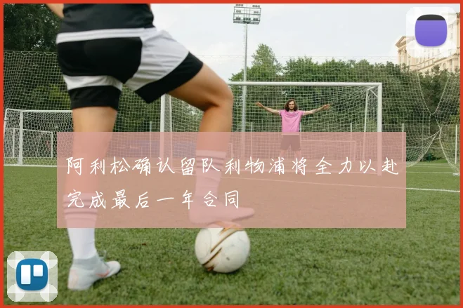 阿利松确认留队利物浦将全力以赴完成最后一年合同