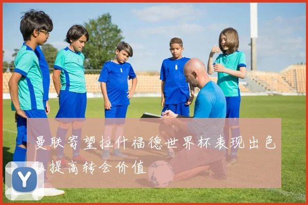 曼联寄望拉什福德世界杯表现出色以提高转会价值