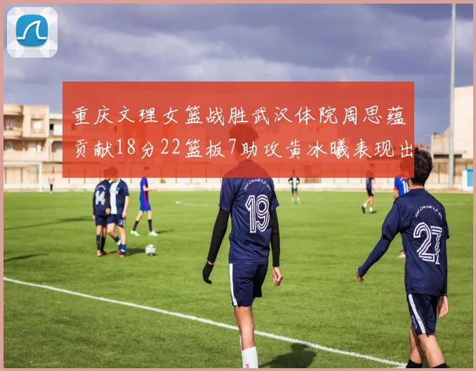 重庆文理女篮战胜武汉体院周思蕴贡献18分22篮板7助攻黄冰曦表现出色斩获23分6篮板