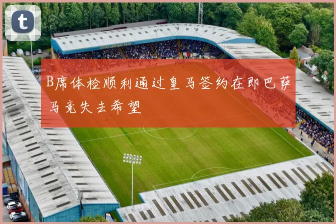 B席体检顺利通过皇马签约在即巴萨马竞失去希望