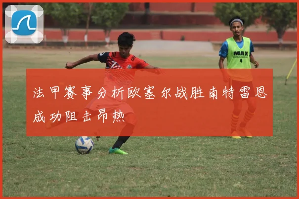 法甲赛事分析欧塞尔战胜南特雷恩成功阻击昂热