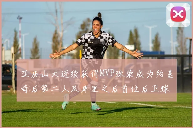 亚历山大连续获得MVP殊荣成为约基奇后第二人及库里之后首位后卫球员