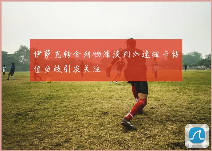 伊萨克转会利物浦谈判加速纽卡估值分歧引发关注