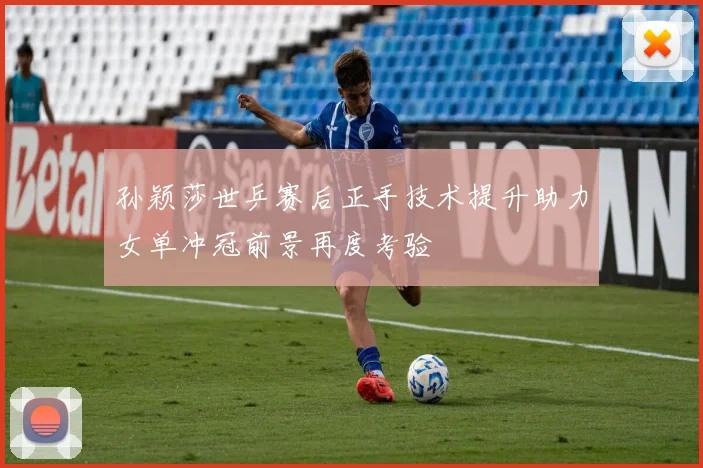 孙颖莎世乒赛后正手技术提升助力女单冲冠前景再度考验