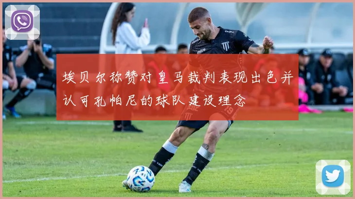 埃贝尔称赞对皇马裁判表现出色并认可孔帕尼的球队建设理念