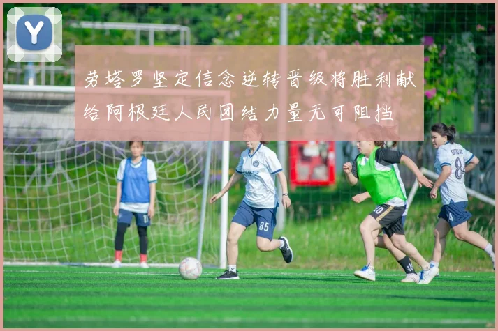 劳塔罗坚定信念逆转晋级将胜利献给阿根廷人民团结力量无可阻挡