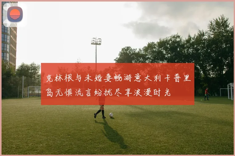克林根与未婚妻畅游意大利卡普里岛无惧流言纷扰尽享浪漫时光