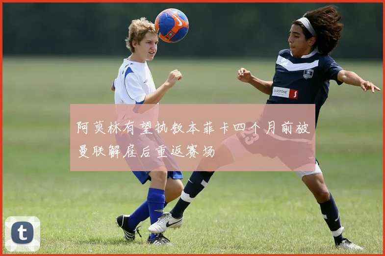 阿莫林有望执教本菲卡四个月前被曼联解雇后重返赛场